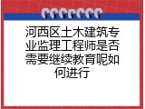 河西区土木建筑专业监理工程师是否需要继续教育呢如何进行