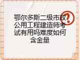 鄂尔多斯二级市政公用工程建造师考试有用吗难度如何含金量
