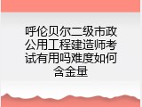 呼伦贝尔二级市政公用工程建造师考试有用吗难度如何含金量