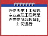 呼伦贝尔土木建筑专业监理工程师是否需要继续教育呢如何进行