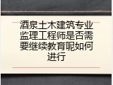 酒泉土木建筑专业监理工程师是否需要继续教育呢如何进行