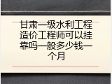 甘肃一级水利工程造价工程师可以挂靠吗一般多少钱一个月