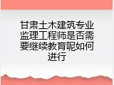 甘肃土木建筑专业监理工程师是否需要继续教育呢如何进行