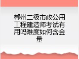 郴州二级市政公用工程建造师考试有用吗难度如何含金量