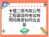 十堰二级市政公用工程建造师考试有用吗难度如何含金量
