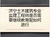 济宁土木建筑专业监理工程师是否需要继续教育呢如何进行