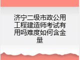 济宁二级市政公用工程建造师考试有用吗难度如何含金量