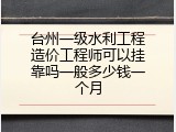 台州一级水利工程造价工程师可以挂靠吗一般多少钱一个月
