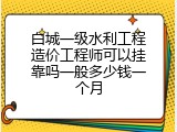 白城一级水利工程造价工程师可以挂靠吗一般多少钱一个月