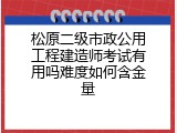 松原二级市政公用工程建造师考试有用吗难度如何含金量