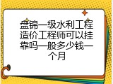 盘锦一级水利工程造价工程师可以挂靠吗一般多少钱一个月