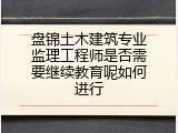 盘锦土木建筑专业监理工程师是否需要继续教育呢如何进行