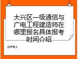 大兴区一级通信与广电工程建造师在哪里报名具体报考时间介绍