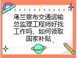 乌兰察布交通运输总监理工程师好找工作吗，如何领取国家补贴