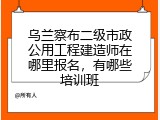 乌兰察布二级市政公用工程建造师在哪里报名，有哪些培训班