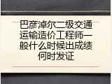 巴彦淖尔二级交通运输造价工程师一般什么时候出成绩何时发证