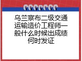 乌兰察布二级交通运输造价工程师一般什么时候出成绩何时发证