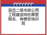 吴忠二级市政公用工程建造师在哪里报名，有哪些培训班