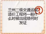 兰州二级交通运输造价工程师一般什么时候出成绩何时发证