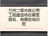 兰州二级市政公用工程建造师在哪里报名，有哪些培训班