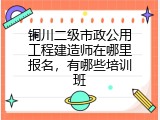 铜川二级市政公用工程建造师在哪里报名，有哪些培训班