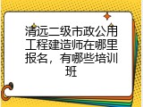 清远二级市政公用工程建造师在哪里报名，有哪些培训班