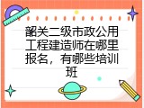 韶关二级市政公用工程建造师在哪里报名，有哪些培训班