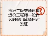 株洲二级交通运输造价工程师一般什么时候出成绩何时发证