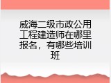 威海二级市政公用工程建造师在哪里报名，有哪些培训班
