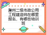 滁州二级市政公用工程建造师在哪里报名，有哪些培训班