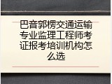 巴音郭楞交通运输专业监理工程师考证报考培训机构怎么选