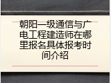 朝阳一级通信与广电工程建造师在哪里报名具体报考时间介绍
