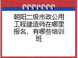 朝阳二级市政公用工程建造师在哪里报名，有哪些培训班