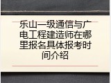 乐山一级通信与广电工程建造师在哪里报名具体报考时间介绍