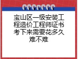 宝山区一级安装工程造价工程师证书考下来需要花多久难不难
