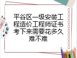 平谷区一级安装工程造价工程师证书考下来需要花多久难不难