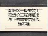 朝阳区一级安装工程造价工程师证书考下来需要花多久难不难