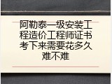 阿勒泰一级安装工程造价工程师证书考下来需要花多久难不难