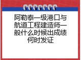 阿勒泰一级港口与航道工程建造师一般什么时候出成绩何时发证