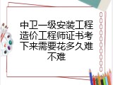 中卫一级安装工程造价工程师证书考下来需要花多久难不难