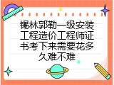 锡林郭勒一级安装工程造价工程师证书考下来需要花多久难不难