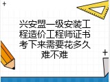 兴安盟一级安装工程造价工程师证书考下来需要花多久难不难