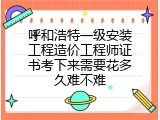 呼和浩特一级安装工程造价工程师证书考下来需要花多久难不难