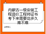 内蒙古一级安装工程造价工程师证书考下来需要花多久难不难