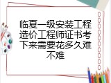 临夏一级安装工程造价工程师证书考下来需要花多久难不难