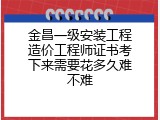 金昌一级安装工程造价工程师证书考下来需要花多久难不难