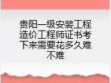 贵阳一级安装工程造价工程师证书考下来需要花多久难不难