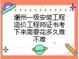 潮州一级安装工程造价工程师证书考下来需要花多久难不难