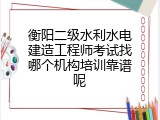 衡阳二级水利水电建造工程师考试找哪个机构培训靠谱呢