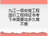 九江一级安装工程造价工程师证书考下来需要花多久难不难